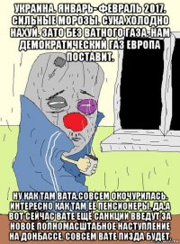 украина. январь- февраль 2017. сильные морозы. сука холодно нахуй. зато без ватного газа. нам демократический газ европа поставит. ну как там вата,совсем окочурилась. интересно как там её пенсионеры. да,а вот сейчас вате ещё санкции введут за новое полномасштабное наступление на донбассе. совсем вате пизда будет.