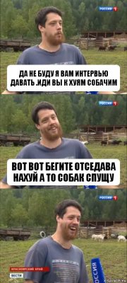 да не буду я вам интервью давать .иди вы к хуям собачим вот вот бегите отседава нахуй а то собак спущу