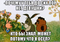 -почему у тебя до сих пор нет девушки? -кто бы знал. может потому что я осёл?