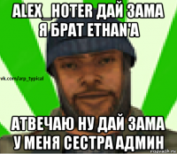 alex_hoter дай зама я брат ethan'a атвечаю ну дай зама у меня сестра админ