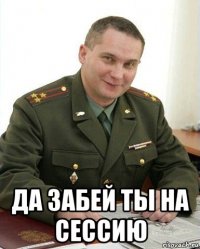  да забей ты на сессию