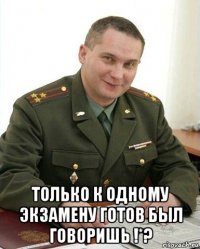  только к одному экзамену готов был говоришь !*?