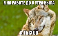 я на работе до 6 утра была а ты?))0