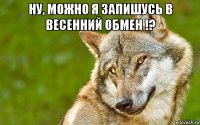 ну, можно я запишусь в весенний обмен !? 