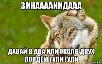 зинааааиидааа давай в два или около двух пойдём гули гули