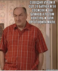 севодня утром я сел 20 булчек и 50 сосисок и 100 блинов а потом коктэль и галя прготовила мало.