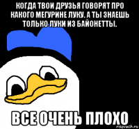 когда твои друзья говорят про какого мегурине луку. а ты знаешь только луки из байонетты. все очень плохо