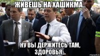 живешь на хашикма.. ну вы держитесь там, здоровья...