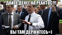 дайте денег на реактос!!! вы там держитесь=)