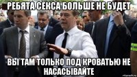 ребята секса больше не будет вы там только под кроватью не насасывайте