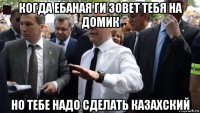 когда ебаная ги зовет тебя на домик но тебе надо сделать казахский