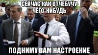 сейчас как отчебучу чего-нибудь подниму вам настроение