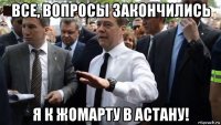 все, вопросы закончились я к жомарту в астану!