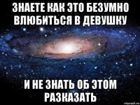 знаете как это безумно влюбиться в девушку и не знать об этом разказать