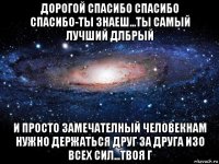 дорогой спасибо спасибо спасибо-ты знаеш...ты самый лучший длбрый и просто замечателный человекнам нужно держаться друг за друга изо всех сил...твоя г