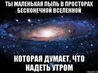 ты маленькая пыль в просторах бесконечной вселенной которая думает, что надеть утром