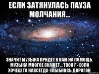 если затянулась пауза молчания... значит музыка придет к нам на помощь. музыка многое скажет... твоя г - если хочеш то навсегда-улыбнись дорогой