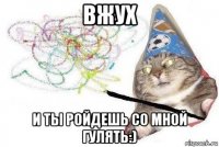 вжух и ты ройдешь со мной гулять:)