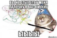 вы не отберете у меня палочку я вас вжухну ыыыы