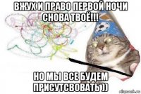 вжух и право первой ночи снова твоё!!! но мы все будем присутсвовать ))