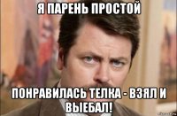 я парень простой понравилась телка - взял и выебал!