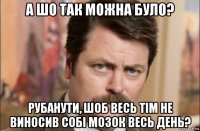 а шо так можна було? рубанути, шоб весь тім не виносив собі мозок весь день?