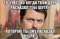 то чувство когда твой друг расказал тебе шутку которую ты ему расказал вчера !