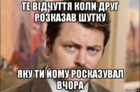 те відчуття коли друг розказав шутку яку ти йому росказувал вчора