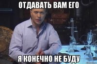 отдавать вам его я конечно не буду