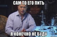 сам то его пить я конечно не буду