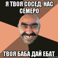 я твоя сосед. нас семеро твоя баба дай ебат