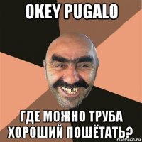 okey pugalo где можно труба хороший пошётать?