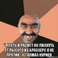  "я хоть и расист но лизнуть от лысого из браззерс я не против" [с] алмаз нуриев