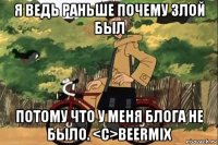 я ведь раньше почему злой был потому что у меня блога не было. <c>beermix