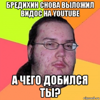 бредихин снова выложил видос на youtube а чего добился ты?