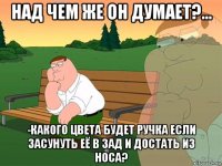 над чем же он думает?... -какого цвета будет ручка если засунуть её в зад и достать из носа?