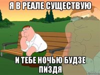 я в реале существую и тебе ночью будзе пиздя