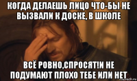 когда делаешь лицо что-бы не вызвали к доске, в школе всё ровно,спросят!и не подумают плохо тебе или нет