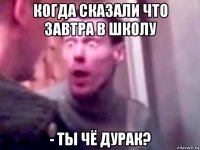 когда сказали что завтра в школу - ты чё дурак?