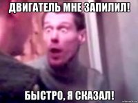 двигатель мне запилил! быстро, я сказал!