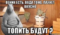 веник есть, вода тоже, пахнет вкусно топить будут ?