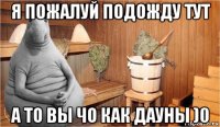 я пожалуй подожду тут а то вы чо как дауны )0