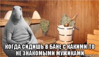  когда сидишь в бане с какими-то не знакомыми мужиками