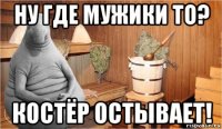 ну где мужики то? костёр остывает!