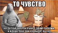 то чувство когда тебя заперли в бане с двумя парнями, и ждешь, пока они освободят выход