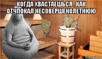 когда хвастаешься , как отчпокал несовершенолетнюю 