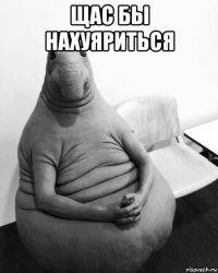 щас бы нахуяриться 