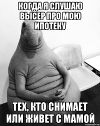 когда я слушаю высер про мою ипотеку тех, кто снимает или живет с мамой