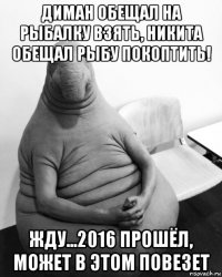 диман обещал на рыбалку взять, никита обещал рыбу покоптить! жду...2016 прошёл, может в этом повезет