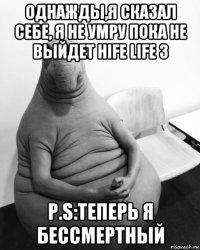 однажды,я сказал себе, я не умру пока не выйдет hife life 3 p.s:теперь я бессмертный